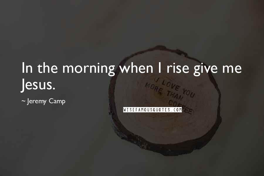 Jeremy Camp Quotes: In the morning when I rise give me Jesus.
