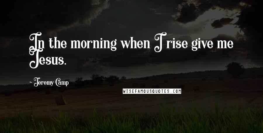 Jeremy Camp Quotes: In the morning when I rise give me Jesus.