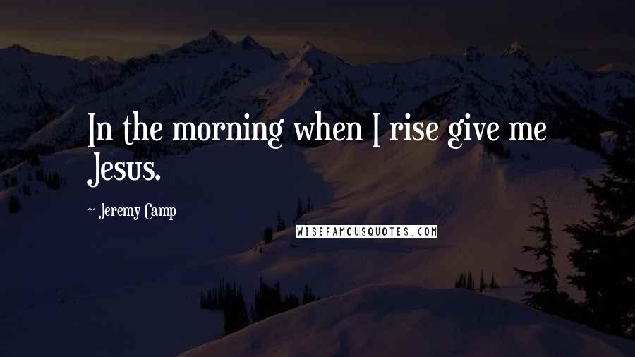 Jeremy Camp Quotes: In the morning when I rise give me Jesus.