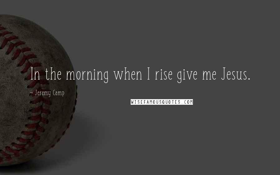 Jeremy Camp Quotes: In the morning when I rise give me Jesus.