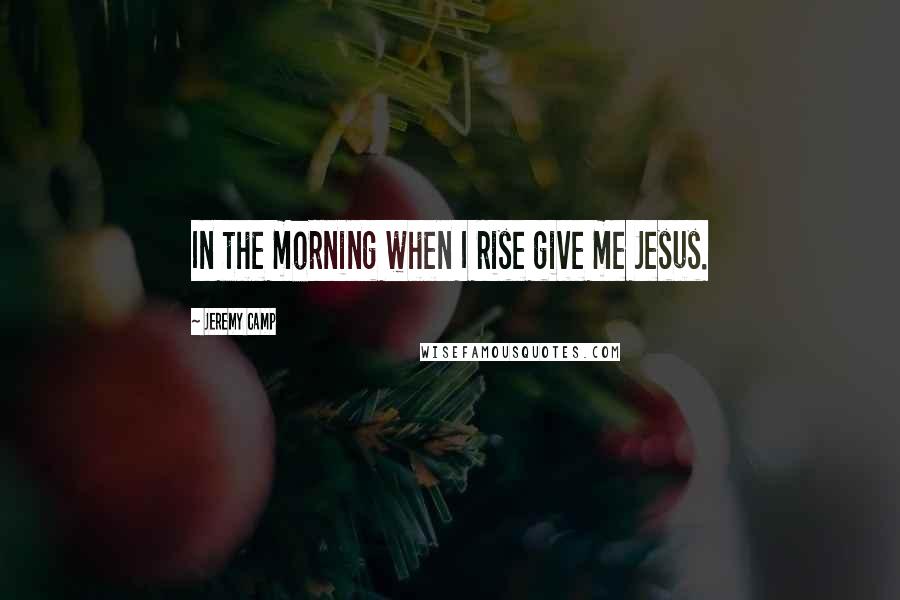 Jeremy Camp Quotes: In the morning when I rise give me Jesus.