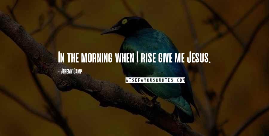Jeremy Camp Quotes: In the morning when I rise give me Jesus.