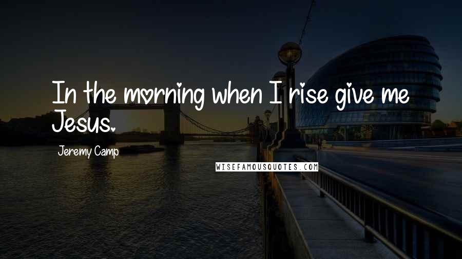 Jeremy Camp Quotes: In the morning when I rise give me Jesus.