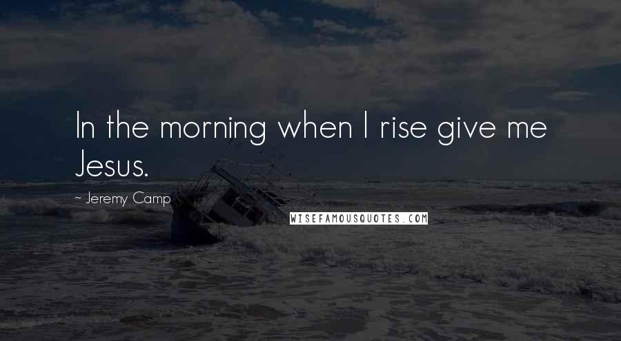 Jeremy Camp Quotes: In the morning when I rise give me Jesus.