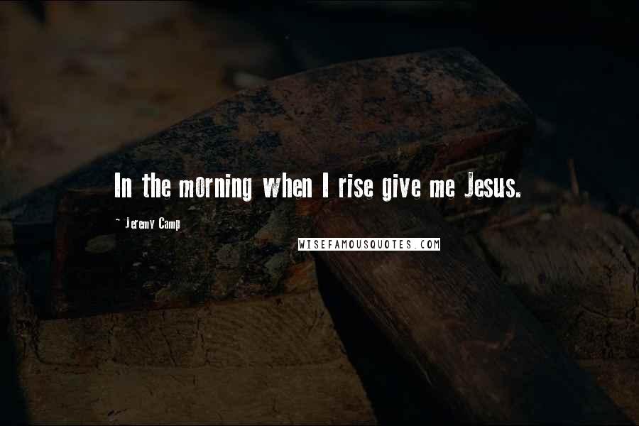 Jeremy Camp Quotes: In the morning when I rise give me Jesus.