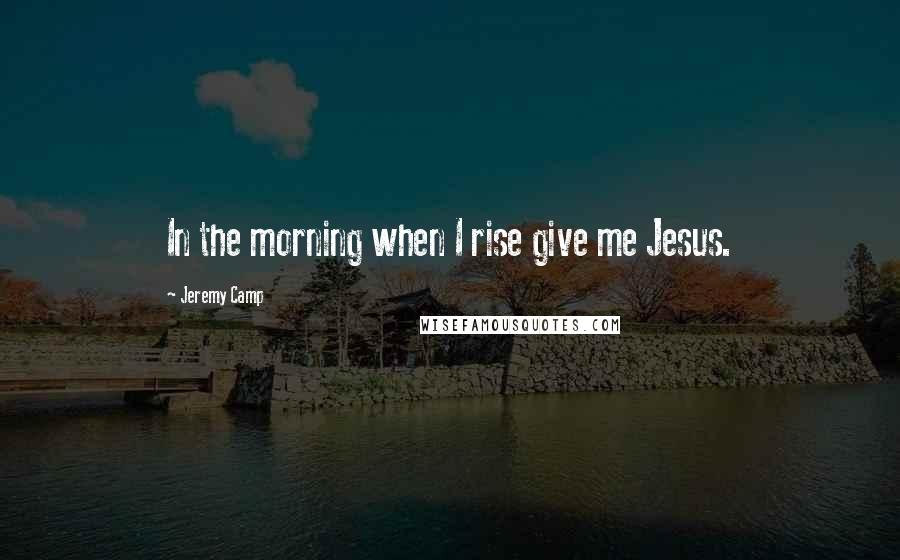 Jeremy Camp Quotes: In the morning when I rise give me Jesus.