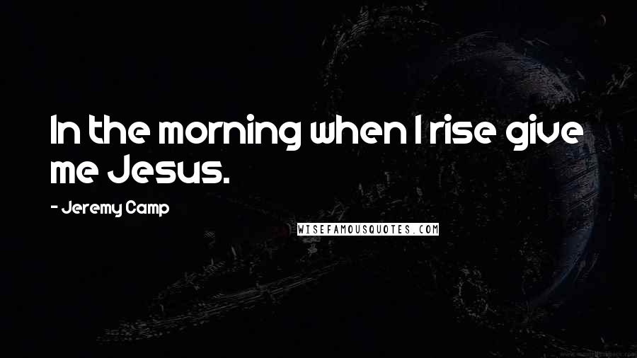 Jeremy Camp Quotes: In the morning when I rise give me Jesus.