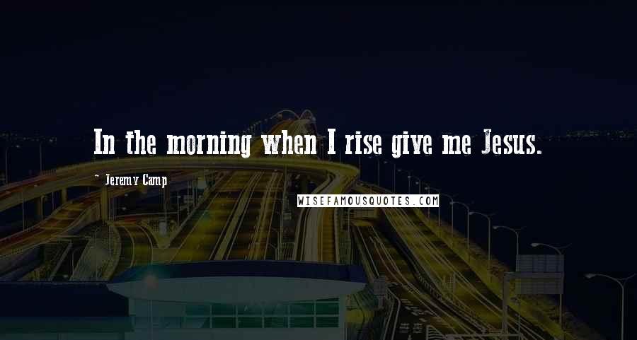 Jeremy Camp Quotes: In the morning when I rise give me Jesus.