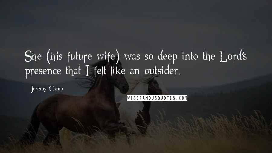 Jeremy Camp Quotes: She (his future wife) was so deep into the Lord's presence that I felt like an outsider.