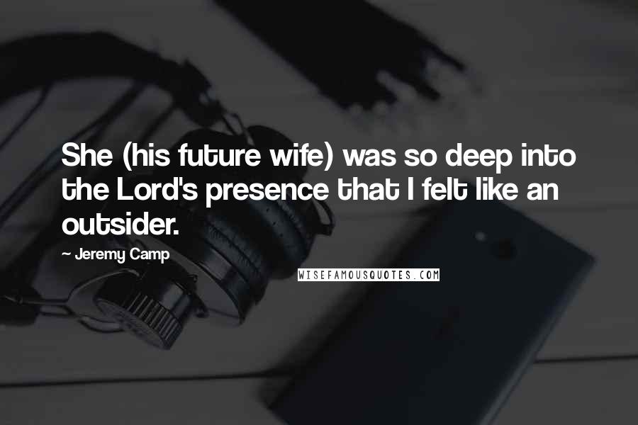 Jeremy Camp Quotes: She (his future wife) was so deep into the Lord's presence that I felt like an outsider.