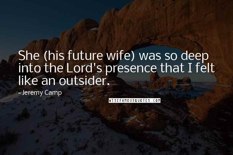 Jeremy Camp Quotes: She (his future wife) was so deep into the Lord's presence that I felt like an outsider.