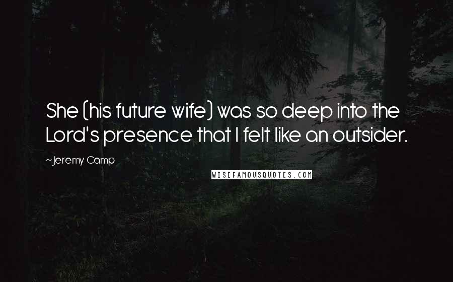 Jeremy Camp Quotes: She (his future wife) was so deep into the Lord's presence that I felt like an outsider.