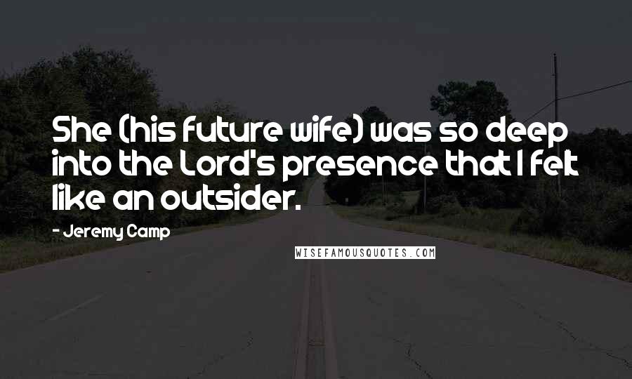 Jeremy Camp Quotes: She (his future wife) was so deep into the Lord's presence that I felt like an outsider.