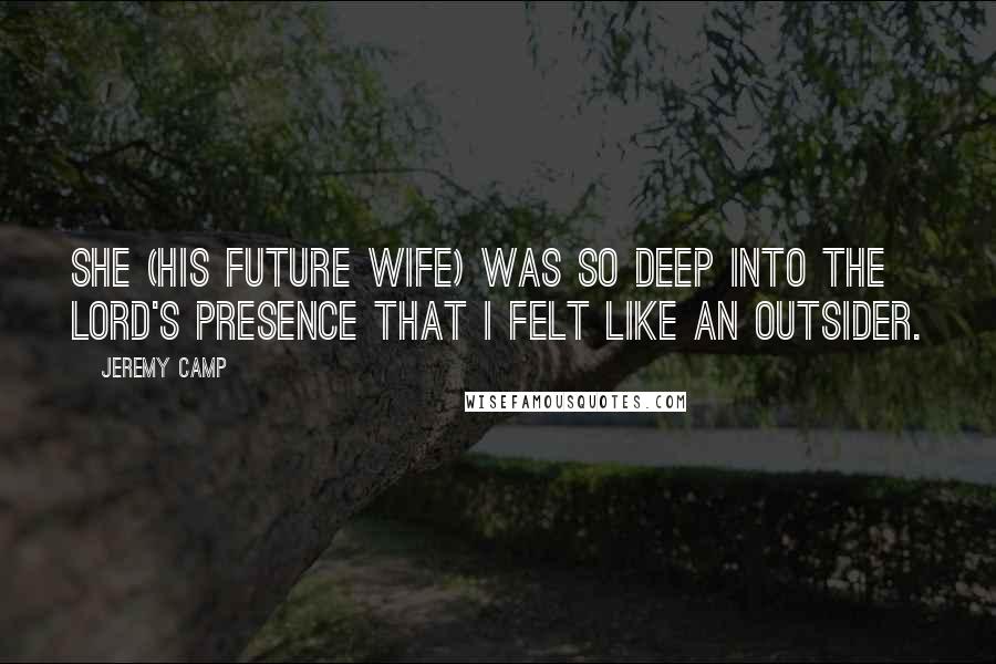 Jeremy Camp Quotes: She (his future wife) was so deep into the Lord's presence that I felt like an outsider.