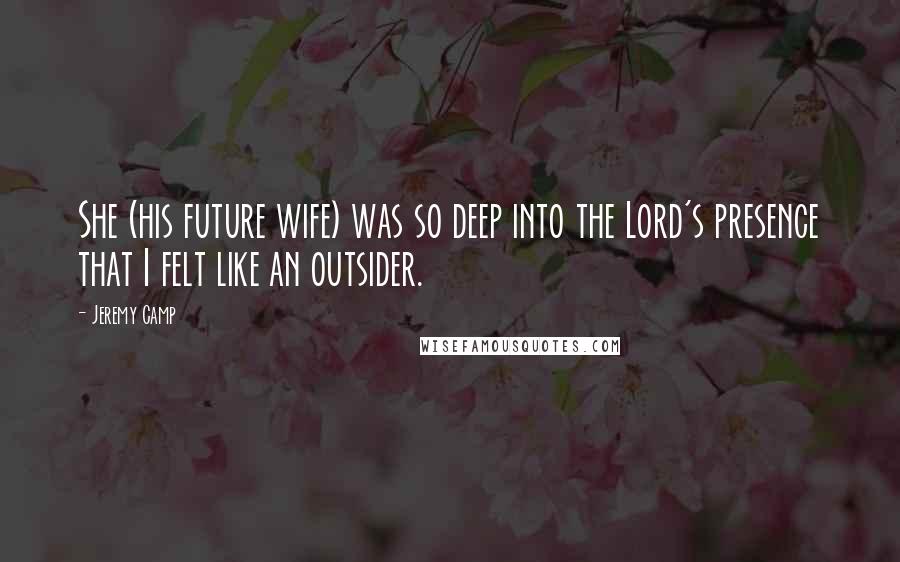 Jeremy Camp Quotes: She (his future wife) was so deep into the Lord's presence that I felt like an outsider.