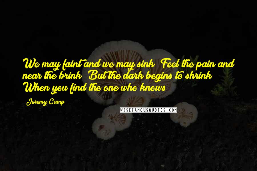 Jeremy Camp Quotes: We may faint and we may sink Feel the pain and near the brink But the dark begins to shrink When you find the one who knows