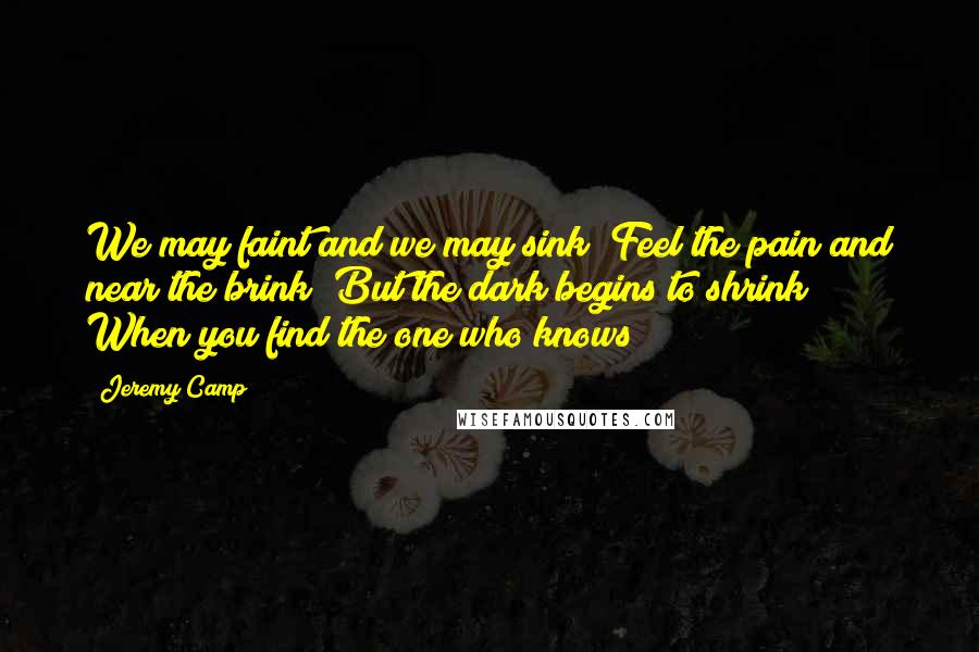 Jeremy Camp Quotes: We may faint and we may sink  Feel the pain and near the brink  But the dark begins to shrink  When you find the one who knows