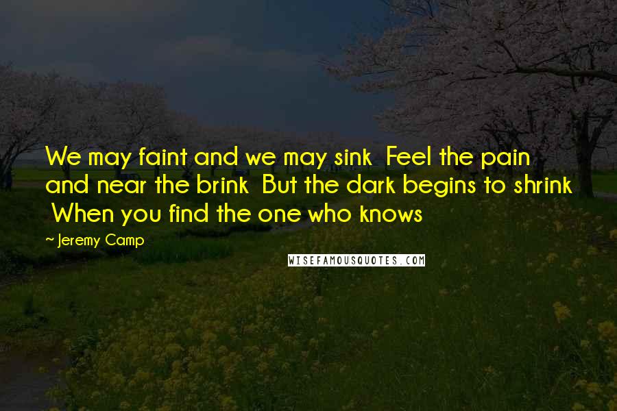 Jeremy Camp Quotes: We may faint and we may sink  Feel the pain and near the brink  But the dark begins to shrink  When you find the one who knows