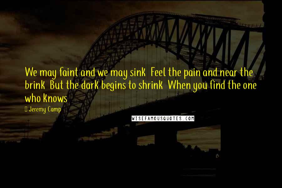 Jeremy Camp Quotes: We may faint and we may sink Feel the pain and near the brink But the dark begins to shrink When you find the one who knows