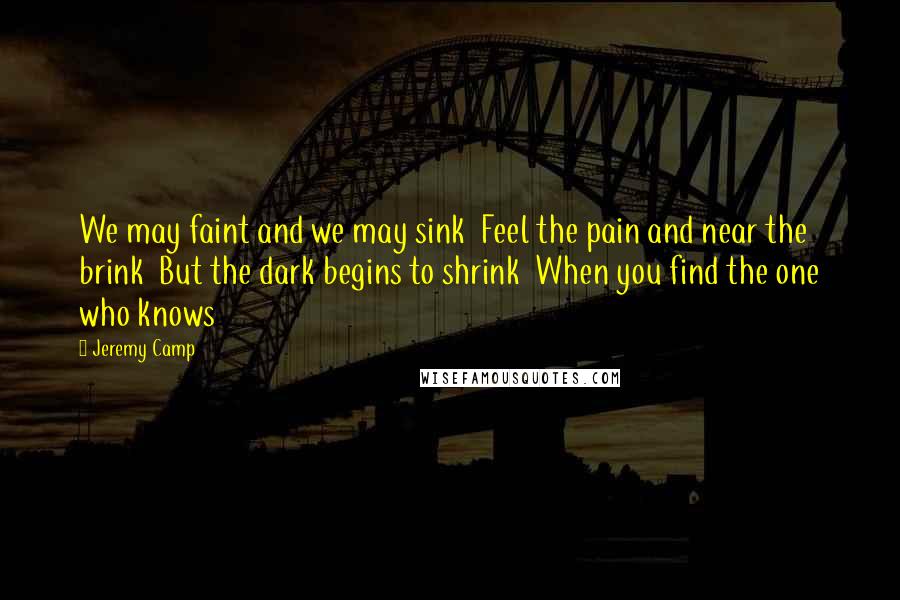 Jeremy Camp Quotes: We may faint and we may sink  Feel the pain and near the brink  But the dark begins to shrink  When you find the one who knows