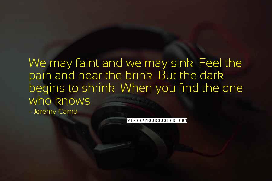 Jeremy Camp Quotes: We may faint and we may sink  Feel the pain and near the brink  But the dark begins to shrink  When you find the one who knows