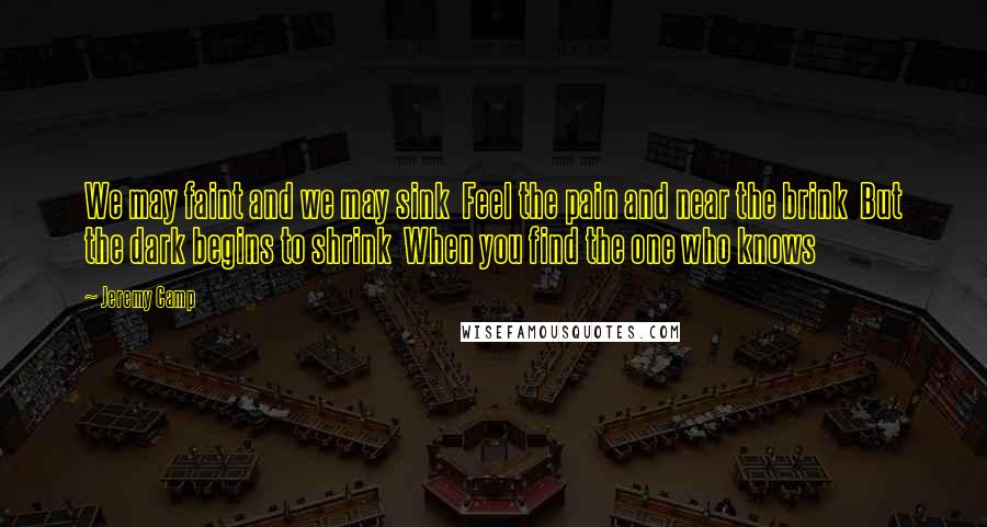 Jeremy Camp Quotes: We may faint and we may sink  Feel the pain and near the brink  But the dark begins to shrink  When you find the one who knows