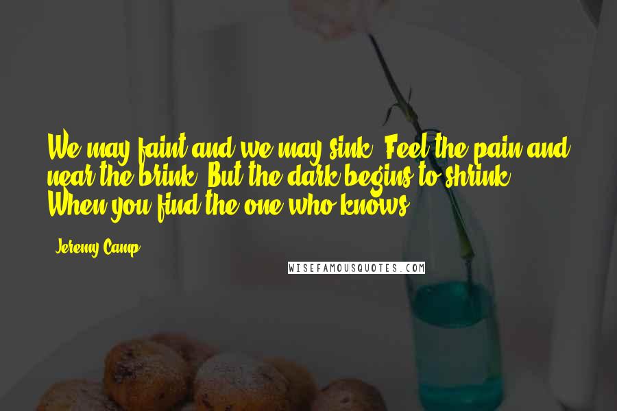 Jeremy Camp Quotes: We may faint and we may sink  Feel the pain and near the brink  But the dark begins to shrink  When you find the one who knows