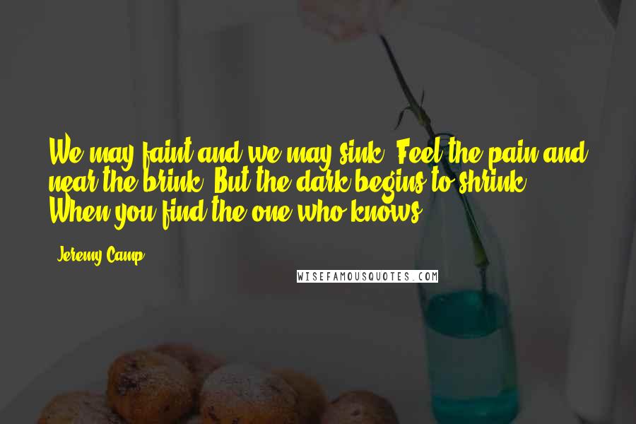Jeremy Camp Quotes: We may faint and we may sink Feel the pain and near the brink But the dark begins to shrink When you find the one who knows