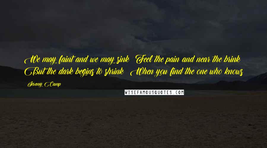 Jeremy Camp Quotes: We may faint and we may sink  Feel the pain and near the brink  But the dark begins to shrink  When you find the one who knows