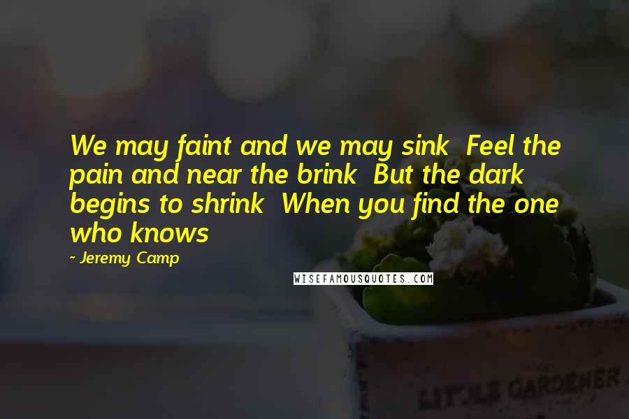 Jeremy Camp Quotes: We may faint and we may sink  Feel the pain and near the brink  But the dark begins to shrink  When you find the one who knows