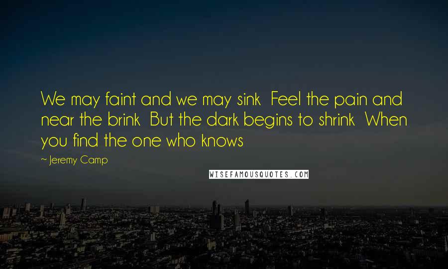 Jeremy Camp Quotes: We may faint and we may sink  Feel the pain and near the brink  But the dark begins to shrink  When you find the one who knows