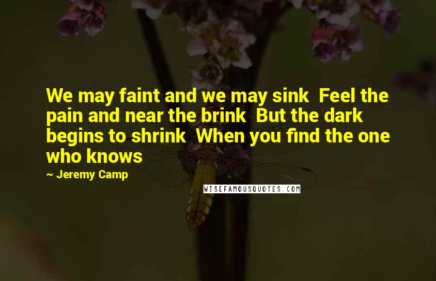 Jeremy Camp Quotes: We may faint and we may sink  Feel the pain and near the brink  But the dark begins to shrink  When you find the one who knows