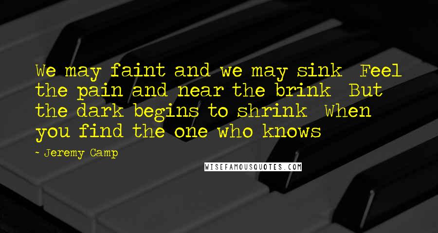 Jeremy Camp Quotes: We may faint and we may sink  Feel the pain and near the brink  But the dark begins to shrink  When you find the one who knows