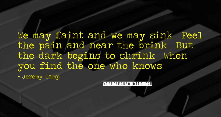Jeremy Camp Quotes: We may faint and we may sink Feel the pain and near the brink But the dark begins to shrink When you find the one who knows