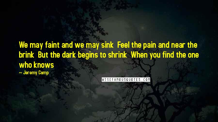 Jeremy Camp Quotes: We may faint and we may sink  Feel the pain and near the brink  But the dark begins to shrink  When you find the one who knows