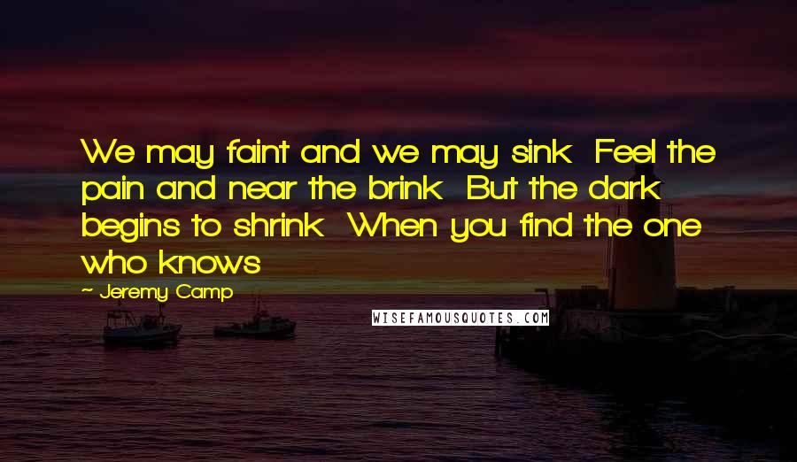 Jeremy Camp Quotes: We may faint and we may sink Feel the pain and near the brink But the dark begins to shrink When you find the one who knows