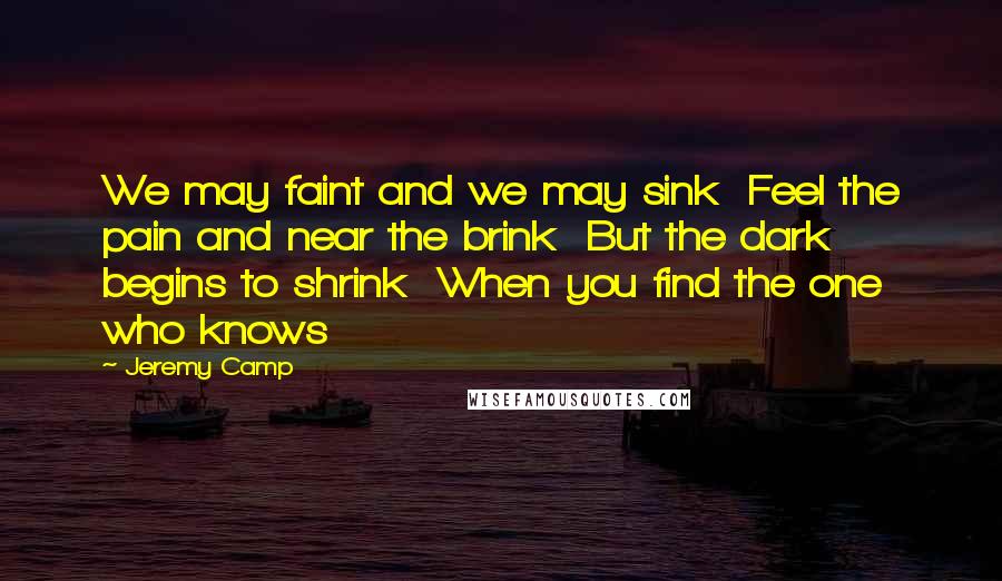 Jeremy Camp Quotes: We may faint and we may sink  Feel the pain and near the brink  But the dark begins to shrink  When you find the one who knows