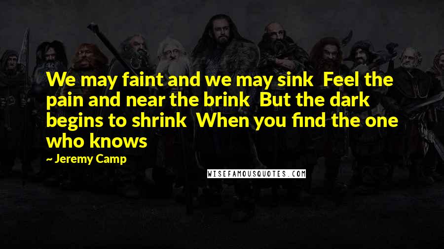 Jeremy Camp Quotes: We may faint and we may sink  Feel the pain and near the brink  But the dark begins to shrink  When you find the one who knows