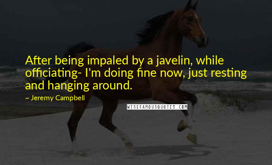 Jeremy Campbell Quotes: After being impaled by a javelin, while officiating- I'm doing fine now, just resting and hanging around.