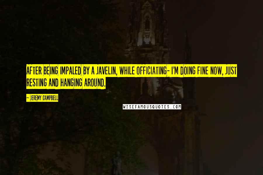 Jeremy Campbell Quotes: After being impaled by a javelin, while officiating- I'm doing fine now, just resting and hanging around.