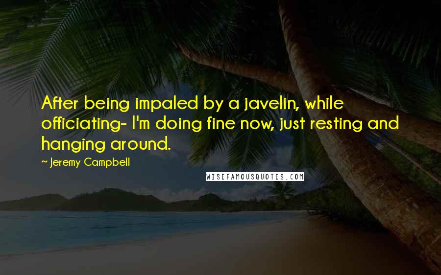 Jeremy Campbell Quotes: After being impaled by a javelin, while officiating- I'm doing fine now, just resting and hanging around.