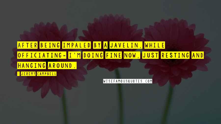 Jeremy Campbell Quotes: After being impaled by a javelin, while officiating- I'm doing fine now, just resting and hanging around.