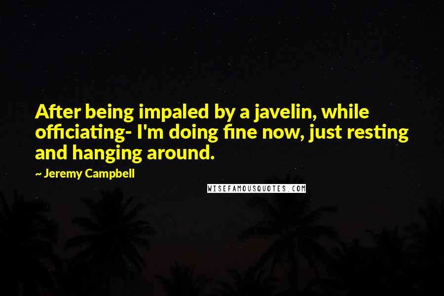 Jeremy Campbell Quotes: After being impaled by a javelin, while officiating- I'm doing fine now, just resting and hanging around.