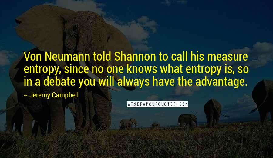 Jeremy Campbell Quotes: Von Neumann told Shannon to call his measure entropy, since no one knows what entropy is, so in a debate you will always have the advantage.