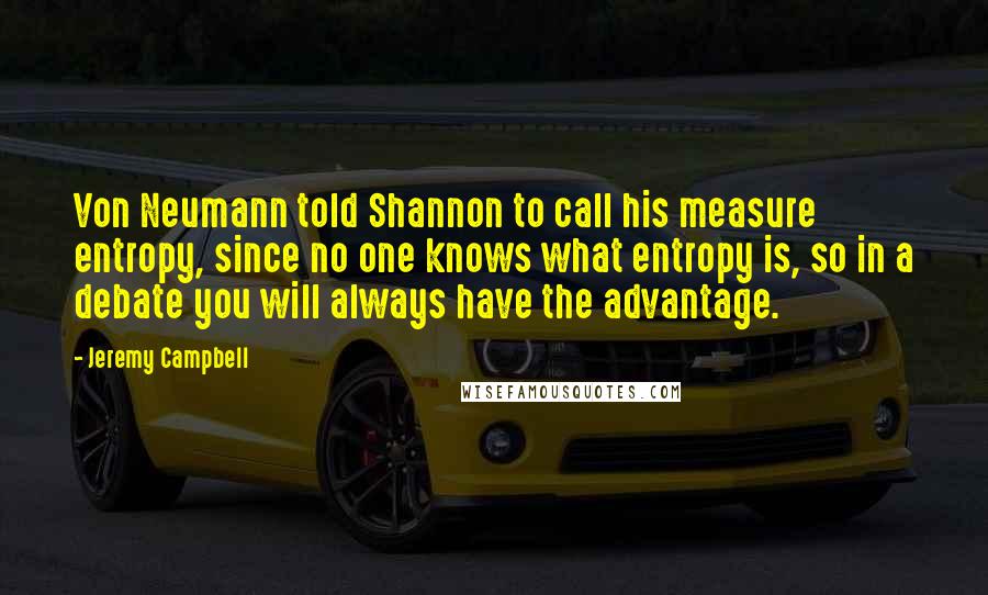 Jeremy Campbell Quotes: Von Neumann told Shannon to call his measure entropy, since no one knows what entropy is, so in a debate you will always have the advantage.