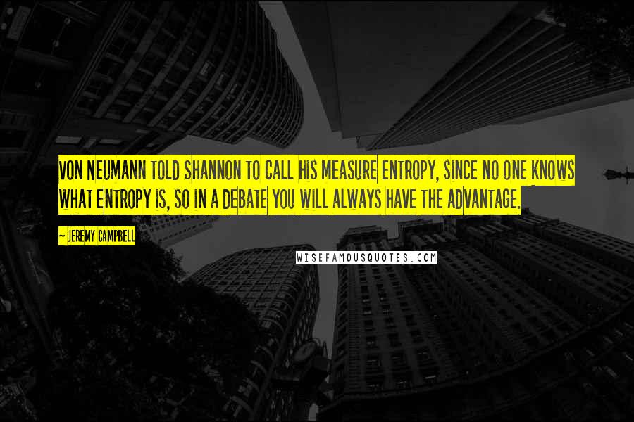 Jeremy Campbell Quotes: Von Neumann told Shannon to call his measure entropy, since no one knows what entropy is, so in a debate you will always have the advantage.