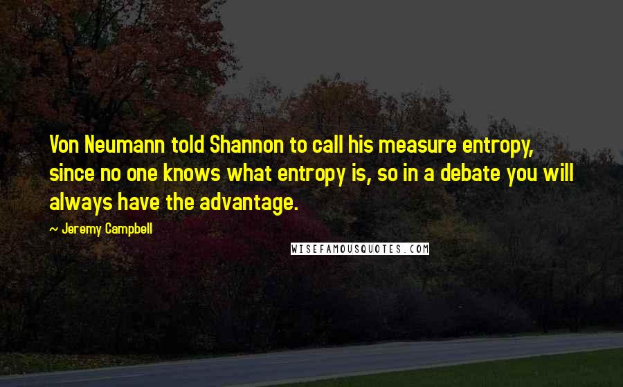 Jeremy Campbell Quotes: Von Neumann told Shannon to call his measure entropy, since no one knows what entropy is, so in a debate you will always have the advantage.
