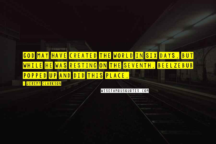 Jeremy Clarkson Quotes: God may have created the world in six days, but while he was resting on the seventh, Beelzebub popped up and did this place.