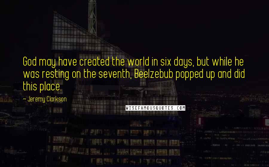 Jeremy Clarkson Quotes: God may have created the world in six days, but while he was resting on the seventh, Beelzebub popped up and did this place.