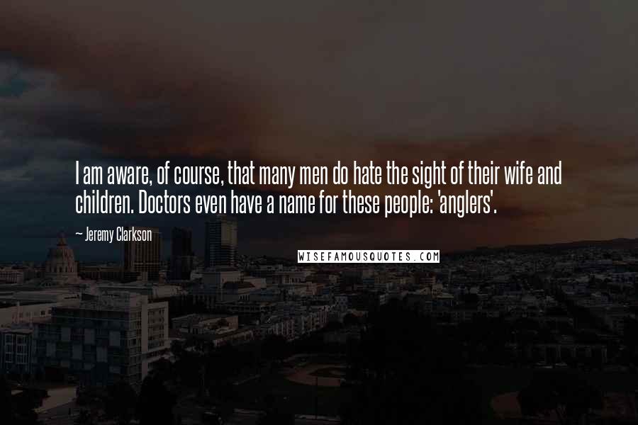 Jeremy Clarkson Quotes: I am aware, of course, that many men do hate the sight of their wife and children. Doctors even have a name for these people: 'anglers'.